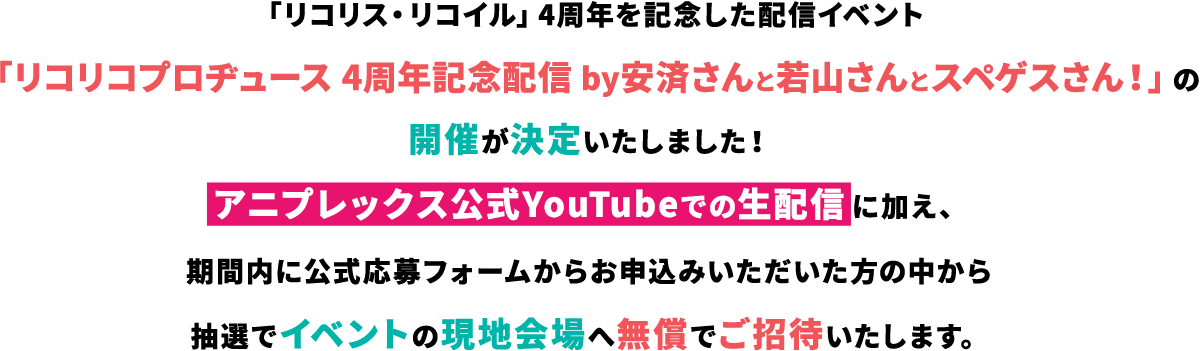 「リコリス・リコイル」4周年を記念した配信イベント「リコリコプロヂュース 4周年記念配信 by安済さんと若山さんとスペゲスさん！」の開催が決定いたしました！アニプレックス公式YouTubeでの生配信に加え、期間内に公式応募フォームからお申込みいただいた方の中から抽選でイベントの現地会場へ無償でご招待いたします。