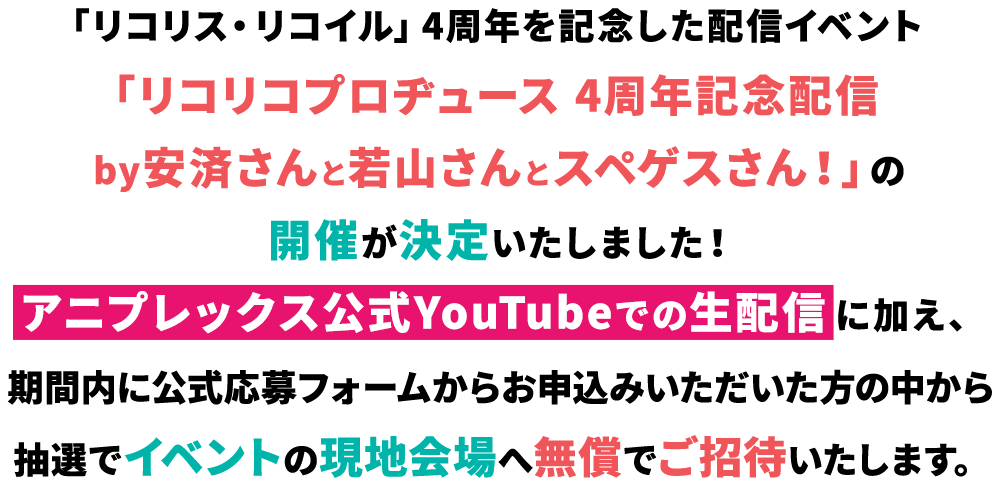 「リコリス・リコイル」4周年を記念した配信イベント「リコリコプロヂュース 4周年記念配信 by安済さんと若山さんとスペゲスさん！」の開催が決定いたしました！アニプレックス公式YouTubeでの生配信に加え、期間内に公式応募フォームからお申込みいただいた方の中から抽選でイベントの現地会場へ無償でご招待いたします。